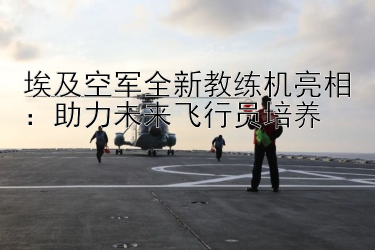 埃及空軍全新教練機(jī)亮相：助力未來(lái)飛行員培養(yǎng)