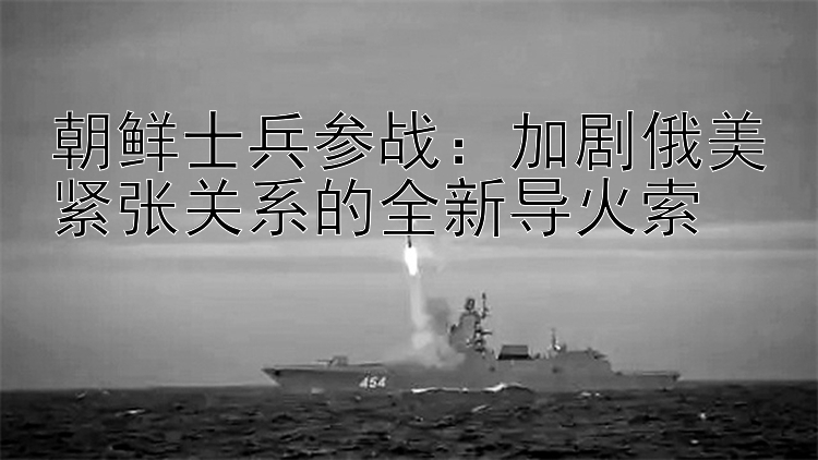 朝鮮士兵參戰(zhàn)：加劇俄美緊張關(guān)系的全新導(dǎo)火索