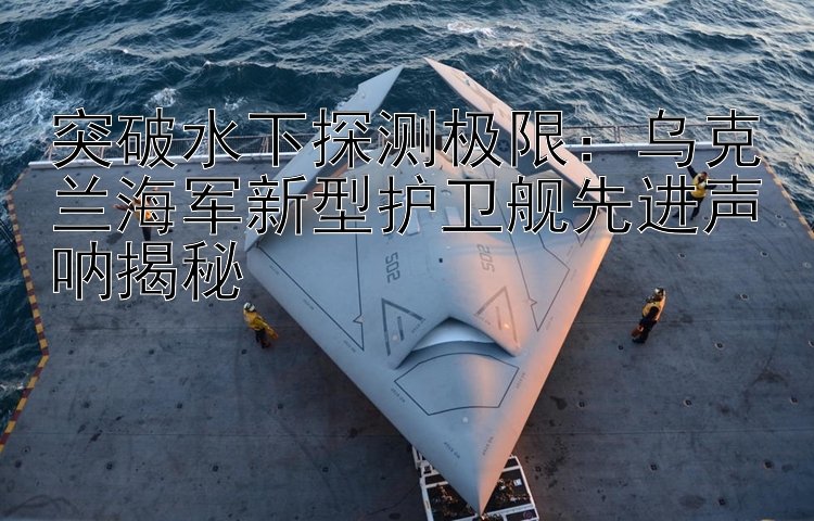 突破水下探測極限：烏克蘭海軍新型護(hù)衛(wèi)艦先進(jìn)聲吶揭秘