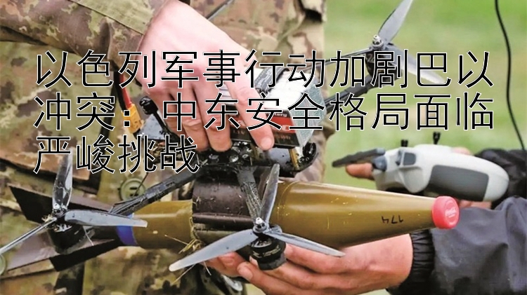 以色列軍事行動(dòng)加劇巴以沖突：中東安全格局面臨嚴(yán)峻挑戰(zhàn)