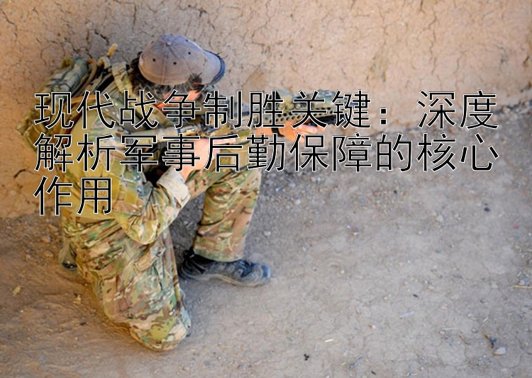 現(xiàn)代戰(zhàn)爭(zhēng)制勝關(guān)鍵：深度解析軍事后勤保障的核心作用