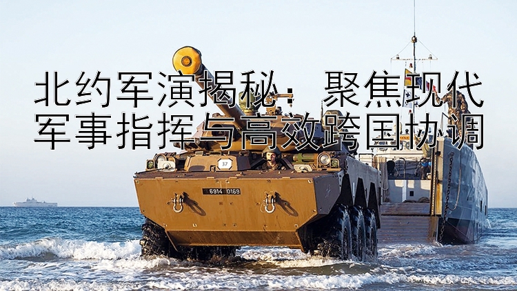 北約軍演揭秘：聚焦現(xiàn)代軍事指揮與高效跨國協(xié)調(diào)